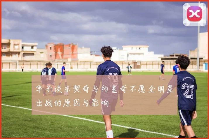 华子谈东契奇与约基奇不愿全明星出战的原因与影响