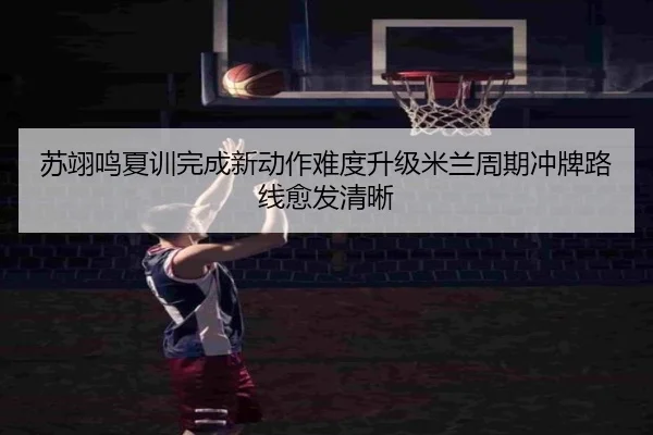 苏翊鸣夏训完成新动作难度升级米兰周期冲牌路线愈发清晰