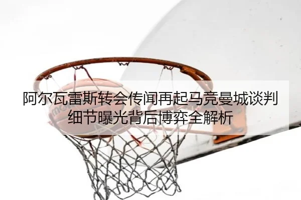阿尔瓦雷斯转会传闻再起马竞曼城谈判细节曝光背后博弈全解析